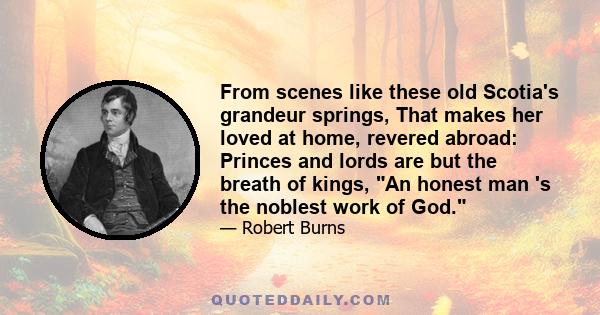 From scenes like these old Scotia's grandeur springs, That makes her loved at home, revered abroad: Princes and lords are but the breath of kings, An honest man 's the noblest work of God.