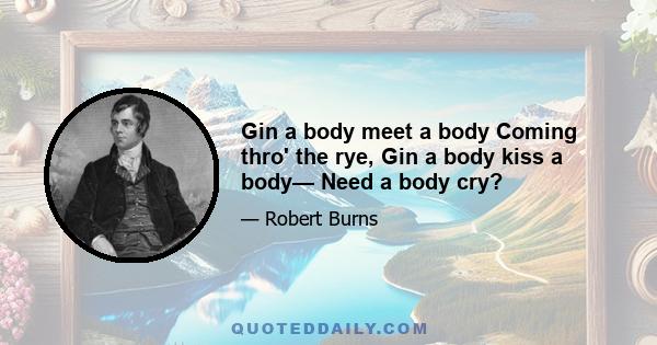 Gin a body meet a body Coming thro' the rye, Gin a body kiss a body— Need a body cry?