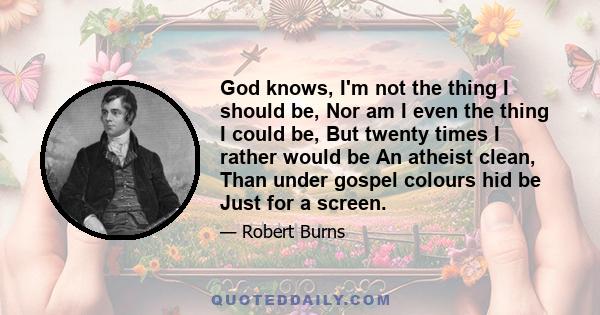 God knows, I'm not the thing I should be, Nor am I even the thing I could be, But twenty times I rather would be An atheist clean, Than under gospel colours hid be Just for a screen.