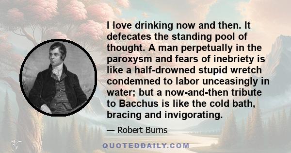 I love drinking now and then. It defecates the standing pool of thought. A man perpetually in the paroxysm and fears of inebriety is like a half-drowned stupid wretch condemned to labor unceasingly in water; but a