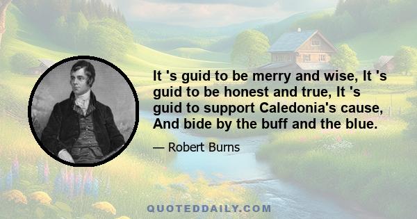 It 's guid to be merry and wise, It 's guid to be honest and true, It 's guid to support Caledonia's cause, And bide by the buff and the blue.