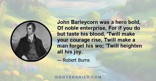 John Barleycorn was a hero bold, Of noble enterprise, For if you do but taste his blood, 'Twill make your courage rise, Twill make a man forget his wo; 'Twill heighten all his joy.