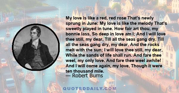 My love is like a red, red rose That's newly sprung in June: My love is like the melody That's sweetly played in tune. How fair art thou, my bonnie lass, So deep in love am I; And I will love thee still, my dear, Till