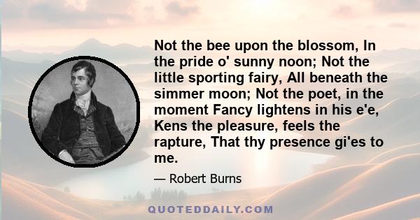 Not the bee upon the blossom, In the pride o' sunny noon; Not the little sporting fairy, All beneath the simmer moon; Not the poet, in the moment Fancy lightens in his e'e, Kens the pleasure, feels the rapture, That thy 