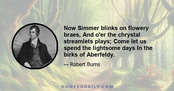 Now Simmer blinks on flowery braes, And o'er the chrystal streamlets plays; Come let us spend the lightsome days In the birks of Aberfeldy.