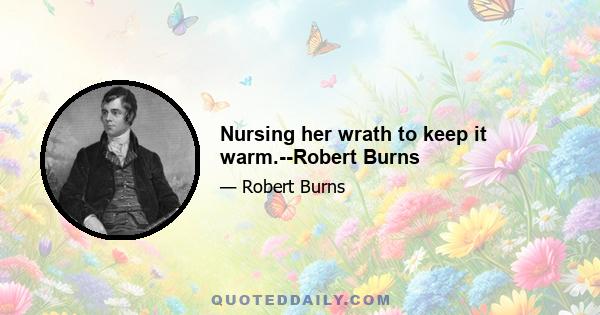 Nursing her wrath to keep it warm.--Robert Burns