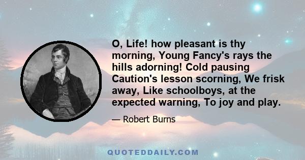 O, Life! how pleasant is thy morning, Young Fancy's rays the hills adorning! Cold pausing Caution's lesson scorning, We frisk away, Like schoolboys, at the expected warning, To joy and play.