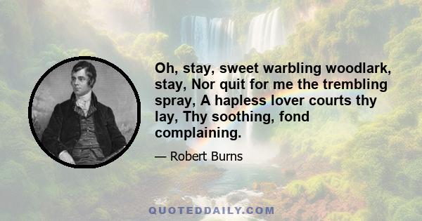 Oh, stay, sweet warbling woodlark, stay, Nor quit for me the trembling spray, A hapless lover courts thy lay, Thy soothing, fond complaining.