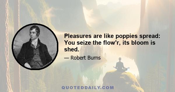 Pleasures are like poppies spread: You seize the flow'r, its bloom is shed.