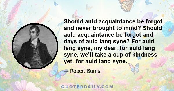 Should auld acquaintance be forgot and never brought to mind? Should auld acquaintance be forgot and days of auld lang syne? For auld lang syne, my dear, for auld lang syne, we'll take a cup of kindness yet, for auld