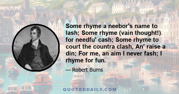 Some rhyme a neebor's name to lash; Some rhyme (vain thought!) for needfu' cash; Some rhyme to court the countra clash, An' raise a din; For me, an aim I never fash; I rhyme for fun.