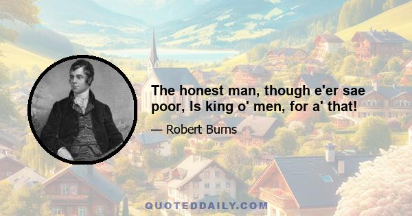 The honest man, though e'er sae poor, Is king o' men, for a' that!