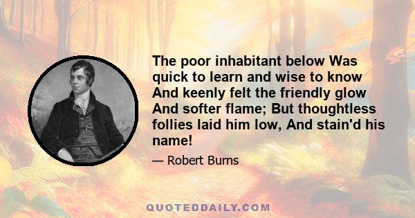 The poor inhabitant below Was quick to learn and wise to know And keenly felt the friendly glow And softer flame; But thoughtless follies laid him low, And stain'd his name!