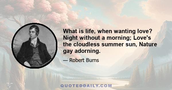 What is life, when wanting love? Night without a morning; Love's the cloudless summer sun, Nature gay adorning.