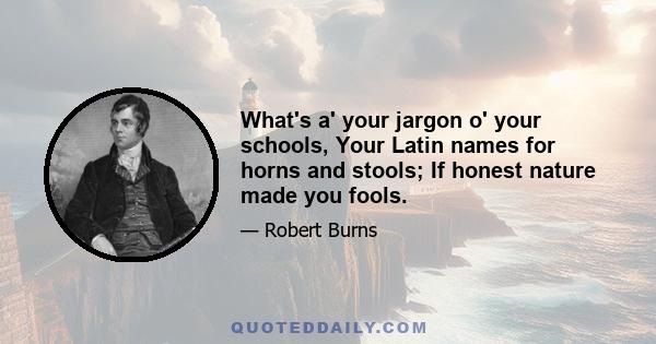 What's a' your jargon o' your schools, Your Latin names for horns and stools; If honest nature made you fools.