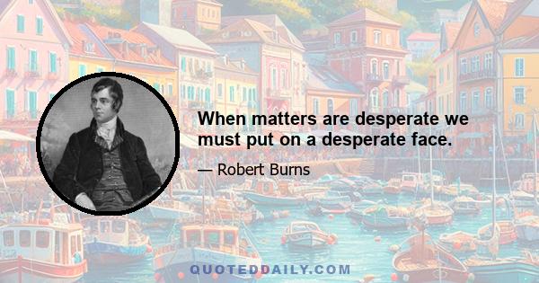 When matters are desperate we must put on a desperate face.