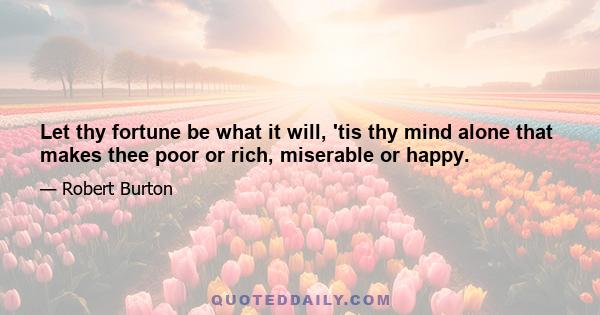 Let thy fortune be what it will, 'tis thy mind alone that makes thee poor or rich, miserable or happy.