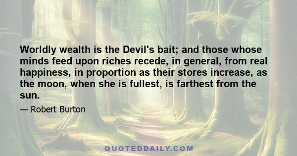 Worldly wealth is the Devil's bait; and those whose minds feed upon riches recede, in general, from real happiness, in proportion as their stores increase, as the moon, when she is fullest, is farthest from the sun.