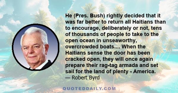 He (Pres. Bush) rightly decided that it was far better to return all Haitians than to encourage, deliberately or not, tens of thousands of people to take to the open ocean in unseaworthy, overcrowded boats.... When the