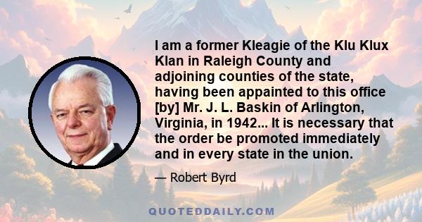 I am a former Kleagie of the Klu Klux Klan in Raleigh County and adjoining counties of the state, having been appainted to this office [by] Mr. J. L. Baskin of Arlington, Virginia, in 1942... It is necessary that the