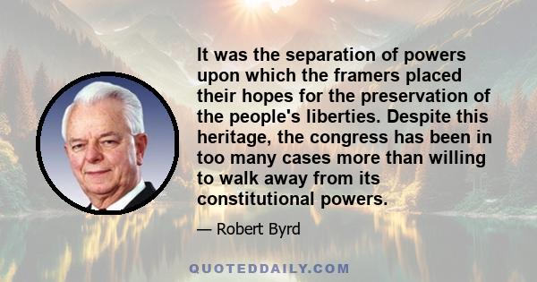 It was the separation of powers upon which the framers placed their hopes for the preservation of the people's liberties. Despite this heritage, the congress has been in too many cases more than willing to walk away