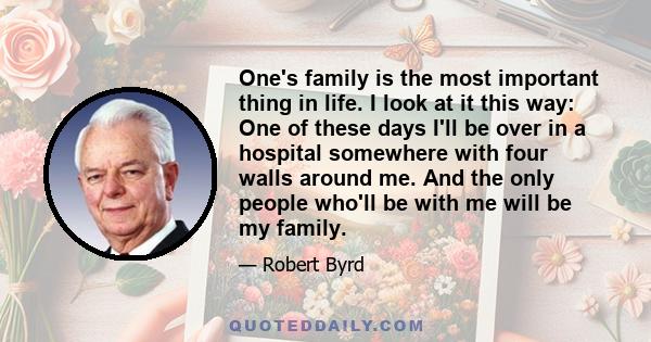 One's family is the most important thing in life. I look at it this way: One of these days I'll be over in a hospital somewhere with four walls around me. And the only people who'll be with me will be my family.