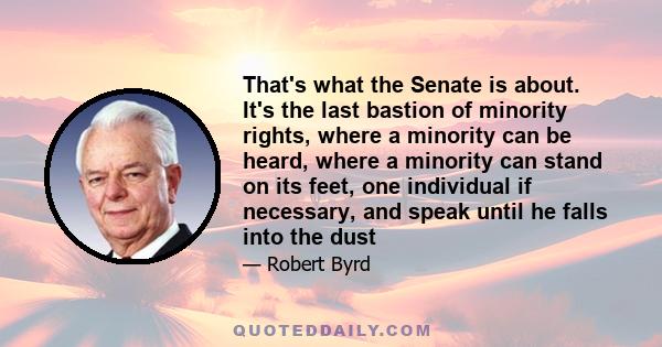 That's what the Senate is about. It's the last bastion of minority rights, where a minority can be heard, where a minority can stand on its feet, one individual if necessary, and speak until he falls into the dust