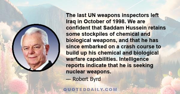 The last UN weapons inspectors left Iraq in October of 1998. We are confident that Saddam Hussein retains some stockpiles of chemical and biological weapons, and that he has since embarked on a crash course to build up