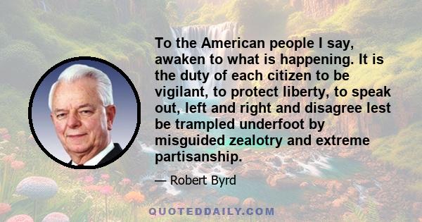 To the American people I say, awaken to what is happening. It is the duty of each citizen to be vigilant, to protect liberty, to speak out, left and right and disagree lest be trampled underfoot by misguided zealotry