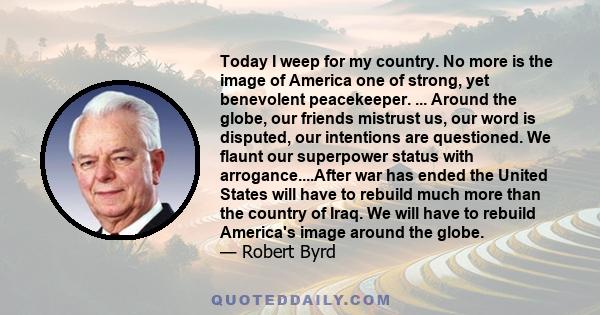 Today I weep for my country. No more is the image of America one of strong, yet benevolent peacekeeper. ... Around the globe, our friends mistrust us, our word is disputed, our intentions are questioned. We flaunt our