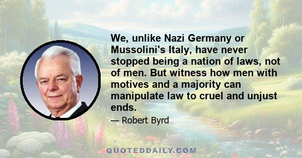 We, unlike Nazi Germany or Mussolini's Italy, have never stopped being a nation of laws, not of men. But witness how men with motives and a majority can manipulate law to cruel and unjust ends.