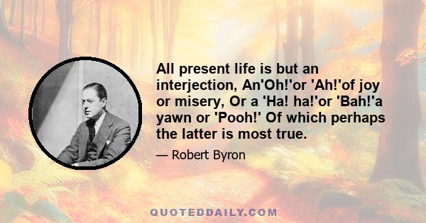 All present life is but an interjection, An'Oh!'or 'Ah!'of joy or misery, Or a 'Ha! ha!'or 'Bah!'a yawn or 'Pooh!' Of which perhaps the latter is most true.