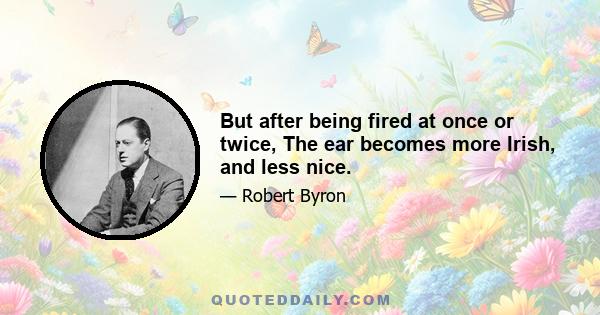 But after being fired at once or twice, The ear becomes more Irish, and less nice.