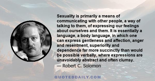 Sexuality is primarily a means of communicating with other people, a way of talking to them, of expressing our feelings about ourselves and them. It is essentially a language, a body language, in which one can express