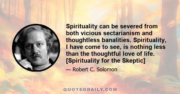 Spirituality can be severed from both vicious sectarianism and thoughtless banalities. Spirituality, I have come to see, is nothing less than the thoughtful love of life. [Spirituality for the Skeptic]