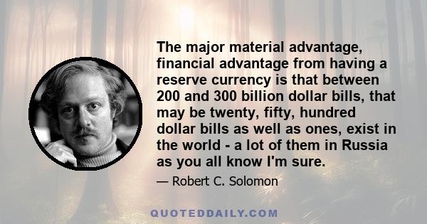 The major material advantage, financial advantage from having a reserve currency is that between 200 and 300 billion dollar bills, that may be twenty, fifty, hundred dollar bills as well as ones, exist in the world - a