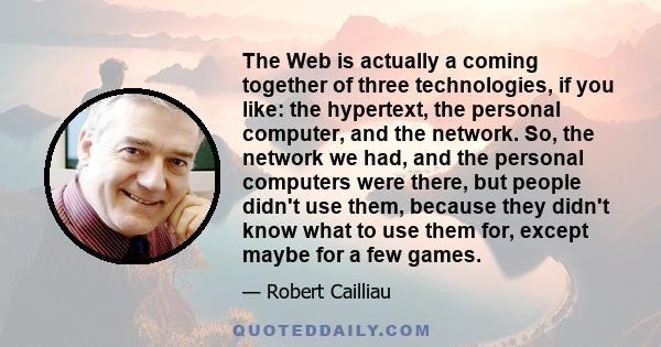 The Web is actually a coming together of three technologies, if you like: the hypertext, the personal computer, and the network. So, the network we had, and the personal computers were there, but people didn't use them, 