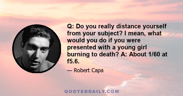 Q: Do you really distance yourself from your subject? I mean, what would you do if you were presented with a young girl burning to death? A: About 1/60 at f5.6.