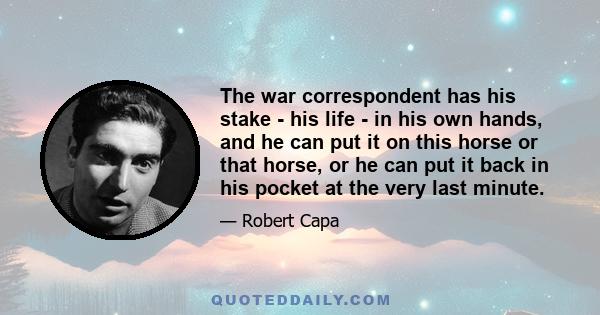 The war correspondent has his stake - his life - in his own hands, and he can put it on this horse or that horse, or he can put it back in his pocket at the very last minute.