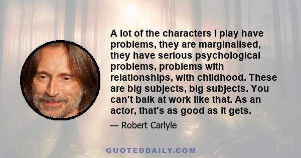 A lot of the characters I play have problems, they are marginalised, they have serious psychological problems, problems with relationships, with childhood. These are big subjects, big subjects. You can't balk at work