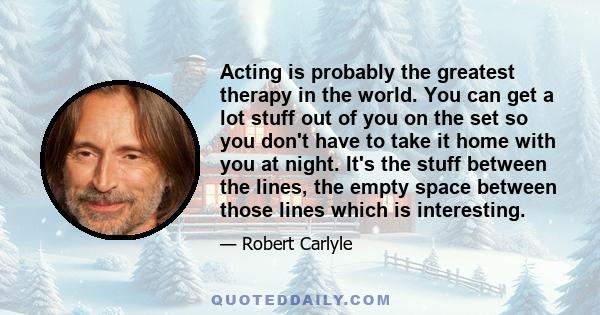 Acting is probably the greatest therapy in the world. You can get a lot stuff out of you on the set so you don't have to take it home with you at night. It's the stuff between the lines, the empty space between those