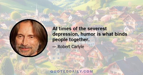 At times of the severest depression, humor is what binds people together.