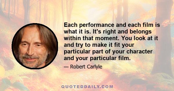 Each performance and each film is what it is. It's right and belongs within that moment. You look at it and try to make it fit your particular part of your character and your particular film.