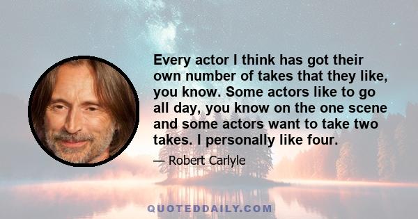 Every actor I think has got their own number of takes that they like, you know. Some actors like to go all day, you know on the one scene and some actors want to take two takes. I personally like four.