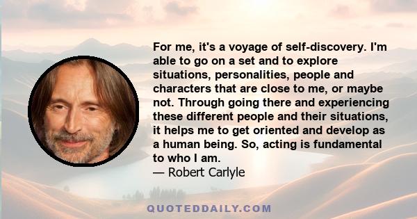 For me, it's a voyage of self-discovery. I'm able to go on a set and to explore situations, personalities, people and characters that are close to me, or maybe not. Through going there and experiencing these different