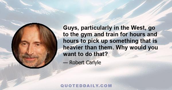 Guys, particularly in the West, go to the gym and train for hours and hours to pick up something that is heavier than them. Why would you want to do that?