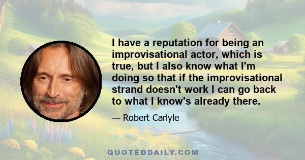 I have a reputation for being an improvisational actor, which is true, but I also know what I'm doing so that if the improvisational strand doesn't work I can go back to what I know's already there.