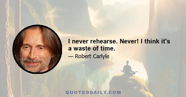 I never rehearse. Never! I think it's a waste of time.