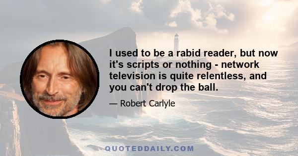 I used to be a rabid reader, but now it's scripts or nothing - network television is quite relentless, and you can't drop the ball.