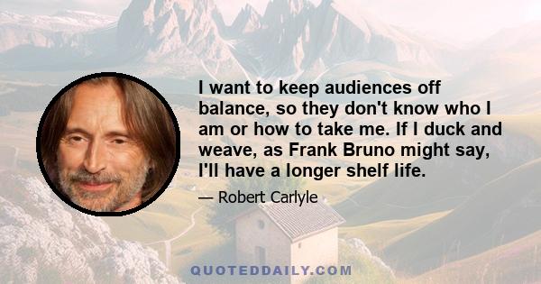 I want to keep audiences off balance, so they don't know who I am or how to take me. If I duck and weave, as Frank Bruno might say, I'll have a longer shelf life.